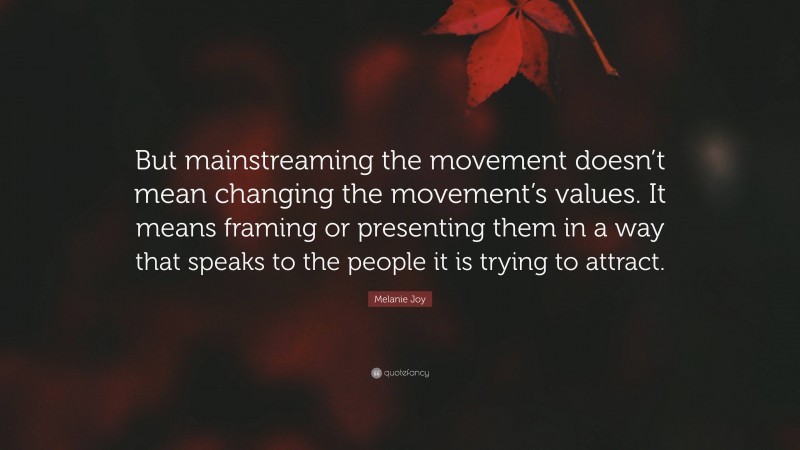 Melanie Joy Quote: “But mainstreaming the movement doesn’t mean changing the movement’s values. It means framing or presenting them in a way that speaks to the people it is trying to attract.”