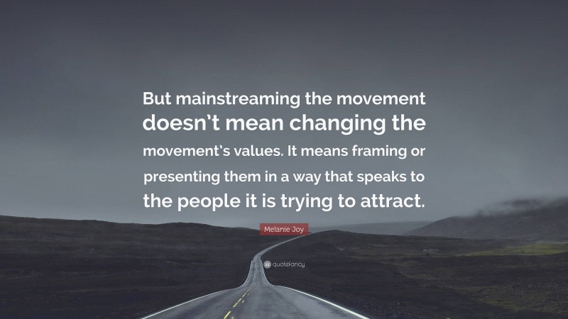 Melanie Joy Quote: “But mainstreaming the movement doesn’t mean changing the movement’s values. It means framing or presenting them in a way that speaks to the people it is trying to attract.”