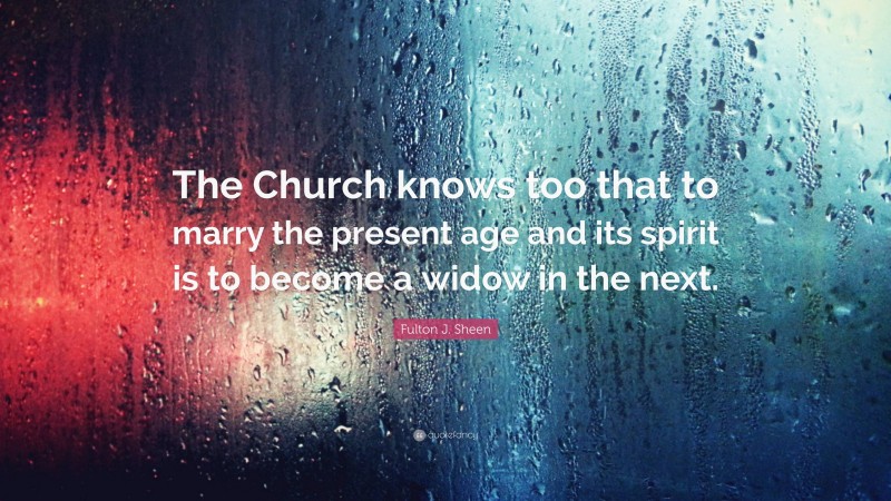 Fulton J. Sheen Quote: “The Church knows too that to marry the present age and its spirit is to become a widow in the next.”