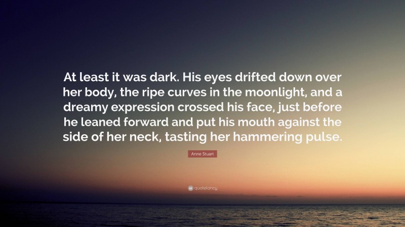 Anne Stuart Quote: “At least it was dark. His eyes drifted down over her body, the ripe curves in the moonlight, and a dreamy expression crossed his face, just before he leaned forward and put his mouth against the side of her neck, tasting her hammering pulse.”