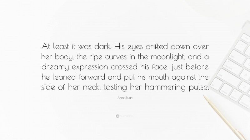 Anne Stuart Quote: “At least it was dark. His eyes drifted down over her body, the ripe curves in the moonlight, and a dreamy expression crossed his face, just before he leaned forward and put his mouth against the side of her neck, tasting her hammering pulse.”