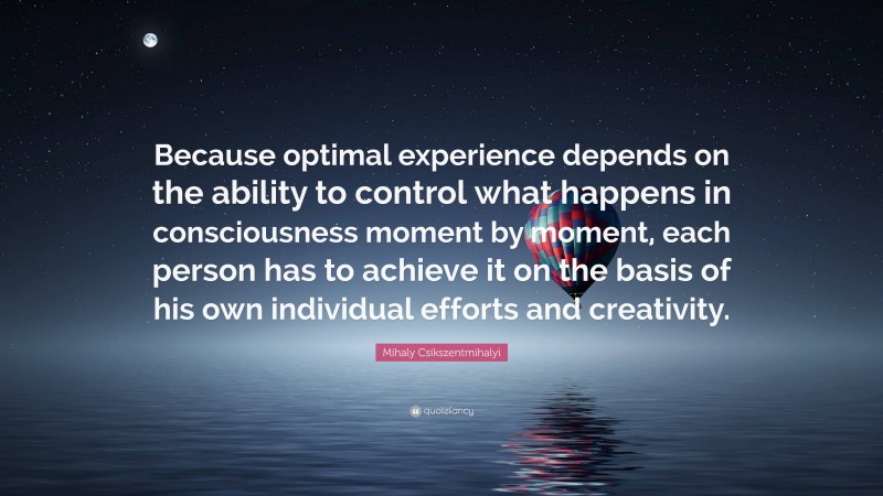 Mihaly Csikszentmihalyi Quote: “Because optimal experience depends on the ability to control what happens in consciousness moment by moment, each person has to achieve it on the basis of his own individual efforts and creativity.”