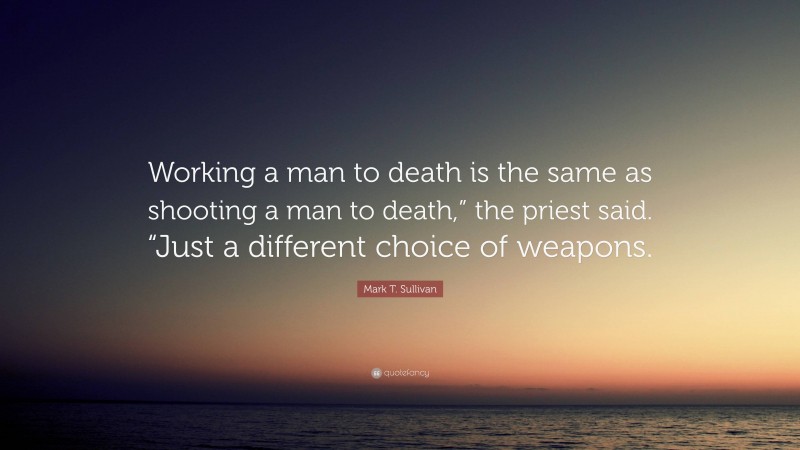 Mark T. Sullivan Quote: “Working a man to death is the same as shooting a man to death,” the priest said. “Just a different choice of weapons.”