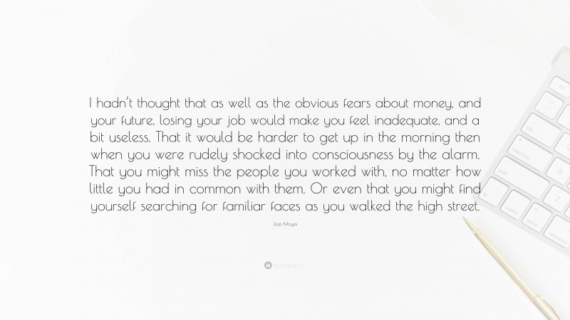 Jojo Moyes Quote: “I hadn’t thought that as well as the obvious fears about money, and your future, losing your job would make you feel inadequate, and a bit useless. That it would be harder to get up in the morning then when you were rudely shocked into consciousness by the alarm. That you might miss the people you worked with, no matter how little you had in common with them. Or even that you might find yourself searching for familiar faces as you walked the high street.”