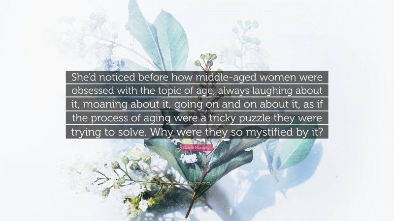 Liane Moriarty Quote: “She’d noticed before how middle-aged women were obsessed with the topic of age, always laughing about it, moaning about it, going on and on about it, as if the process of aging were a tricky puzzle they were trying to solve. Why were they so mystified by it?”