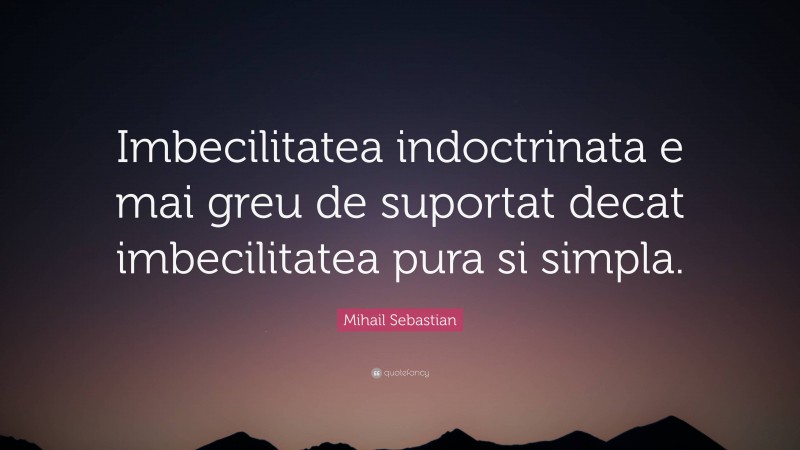 Mihail Sebastian Quote: “Imbecilitatea indoctrinata e mai greu de suportat decat imbecilitatea pura si simpla.”