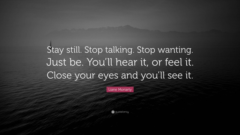 Liane Moriarty Quote: “Stay still. Stop talking. Stop wanting. Just be. You’ll hear it, or feel it. Close your eyes and you’ll see it.”