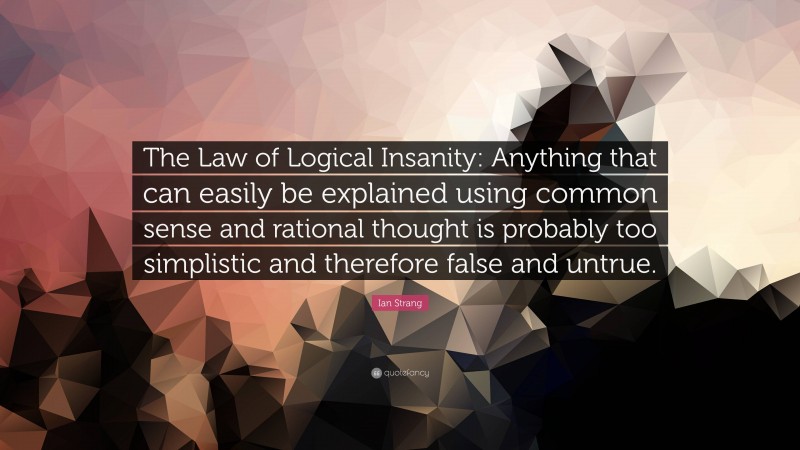 Ian Strang Quote: “The Law of Logical Insanity: Anything that can easily be explained using common sense and rational thought is probably too simplistic and therefore false and untrue.”