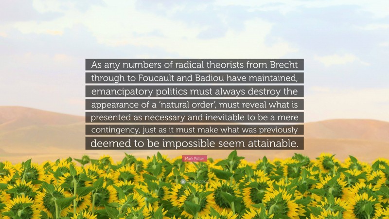 Mark Fisher Quote: “As any numbers of radical theorists from Brecht through to Foucault and Badiou have maintained, emancipatory politics must always destroy the appearance of a ‘natural order’, must reveal what is presented as necessary and inevitable to be a mere contingency, just as it must make what was previously deemed to be impossible seem attainable.”