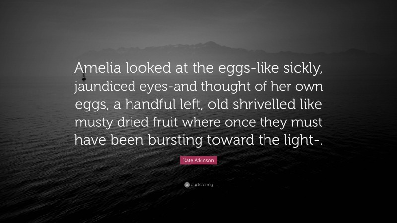 Kate Atkinson Quote: “Amelia looked at the eggs-like sickly, jaundiced eyes-and thought of her own eggs, a handful left, old shrivelled like musty dried fruit where once they must have been bursting toward the light-.”