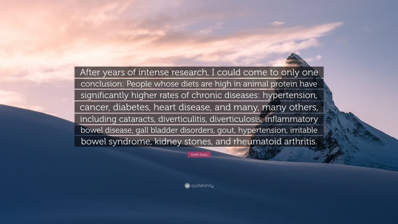 Garth Davis Quote: “After years of intense research, I could come to only one conclusion: People whose diets are high in animal protein have significantly higher rates of chronic diseases: hypertension, cancer, diabetes, heart disease, and many, many others, including cataracts, diverticulitis, diverticulosis, inflammatory bowel disease, gall bladder disorders, gout, hypertension, irritable bowel syndrome, kidney stones, and rheumatoid arthritis.”