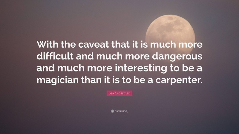 Lev Grossman Quote: “With the caveat that it is much more difficult and much more dangerous and much more interesting to be a magician than it is to be a carpenter.”