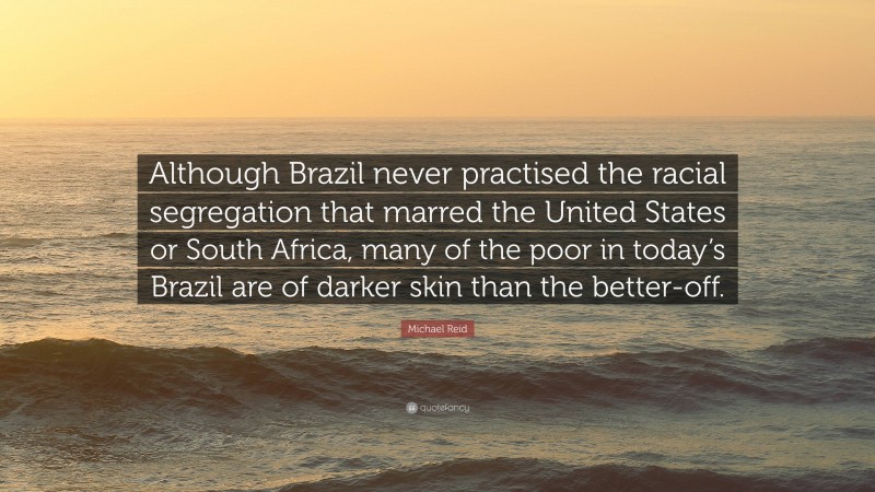Michael Reid Quote: “Although Brazil never practised the racial segregation that marred the United States or South Africa, many of the poor in today’s Brazil are of darker skin than the better-off.”