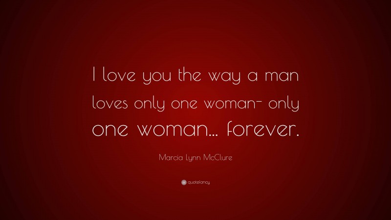 Marcia Lynn McClure Quote: “I love you the way a man loves only one woman- only one woman... forever.”
