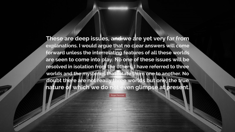 Roger Penrose Quote: “These are deep issues, and we are yet very far from explanations. I would argue that no clear answers will come forward unless the interrelating features of all these worlds are seen to come into play. No one of these issues will be resolved in isolation from the others. I have referred to three worlds and the mysteries that relate them one to another. No doubt there are not really three worlds but one, the true nature of which we do not even glimpse at present.”