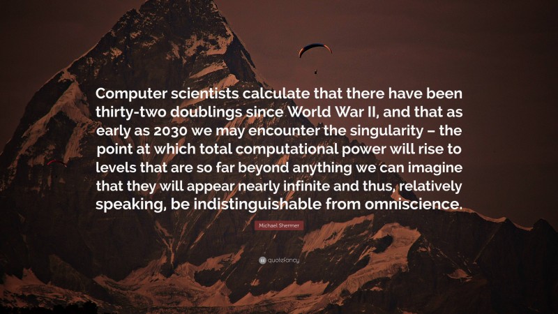 Michael Shermer Quote: “Computer scientists calculate that there have been thirty-two doublings since World War II, and that as early as 2030 we may encounter the singularity – the point at which total computational power will rise to levels that are so far beyond anything we can imagine that they will appear nearly infinite and thus, relatively speaking, be indistinguishable from omniscience.”