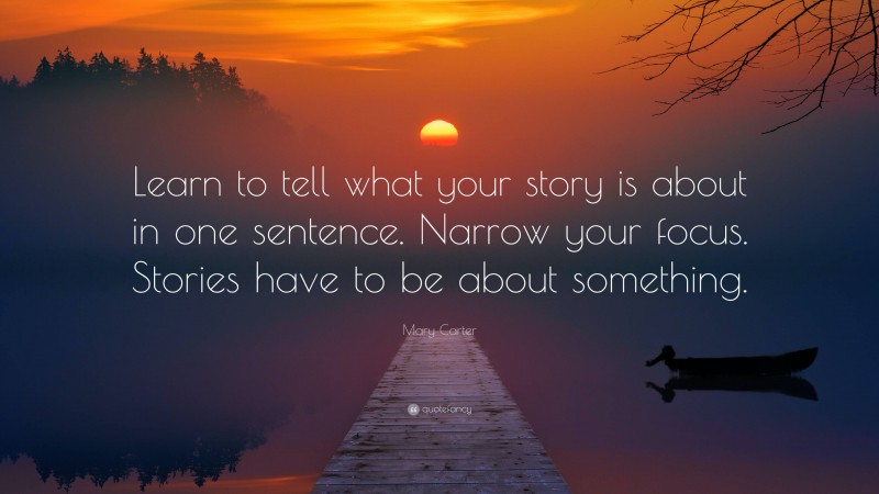 Mary Carter Quote: “Learn to tell what your story is about in one sentence. Narrow your focus. Stories have to be about something.”