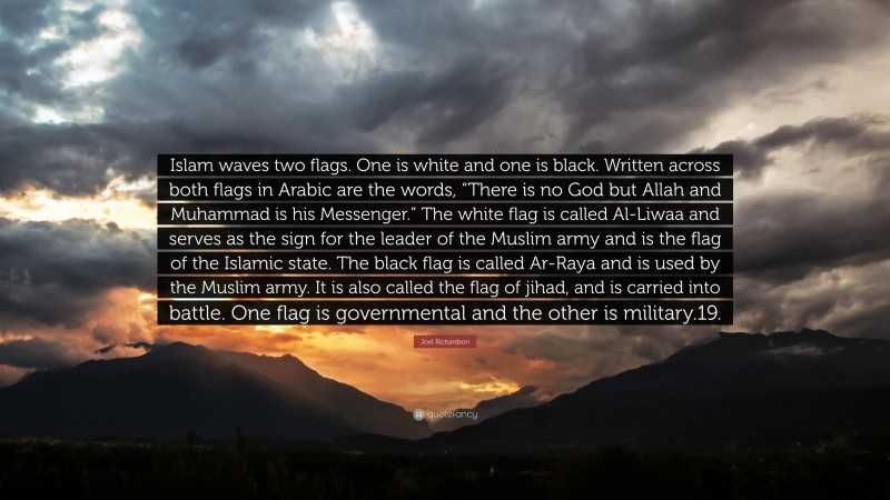 Joel Richardson Quote: “Islam waves two flags. One is white and one is black. Written across both flags in Arabic are the words, “There is no God but Allah and Muhammad is his Messenger.” The white flag is called Al-Liwaa and serves as the sign for the leader of the Muslim army and is the flag of the Islamic state. The black flag is called Ar-Raya and is used by the Muslim army. It is also called the flag of jihad, and is carried into battle. One flag is governmental and the other is military.19.”