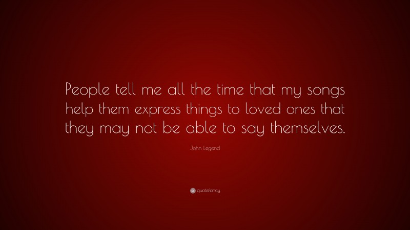 John Legend Quote: “People tell me all the time that my songs help them express things to loved ones that they may not be able to say themselves.”