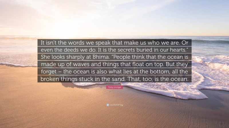 Thrity Umrigar Quote: “It isn’t the words we speak that make us who we are. Or even the deeds we do. It is the secrets buried in our hearts.” She looks sharply at Bhima. “People think that the ocean is made up of waves and things that float on top. But they forget – the ocean is also what lies at the bottom, all the broken things stuck in the sand. That, too, is the ocean.”