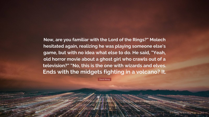 David Wong Quote: “Now, are you familiar with the Lord of the Rings?” Molech hesitated again, realizing he was playing someone else’s game, but with no idea what else to do. He said, “Yeah, old horror movie about a ghost girl who crawls out of a television?” “No, this is the one with wizards and elves. Ends with the midgets fighting in a volcano? It.”