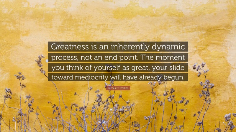 James C. Collins Quote: “Greatness is an inherently dynamic process, not an end point. The moment you think of yourself as great, your slide toward mediocrity will have already begun.”
