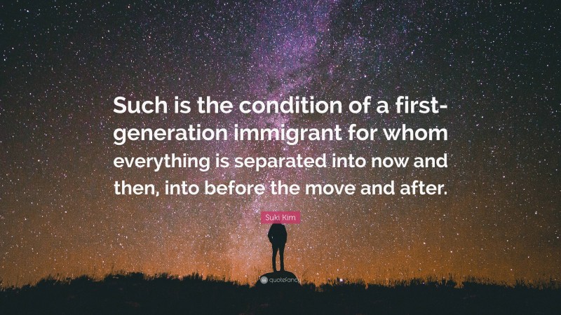 Suki Kim Quote: “Such is the condition of a first-generation immigrant for whom everything is separated into now and then, into before the move and after.”