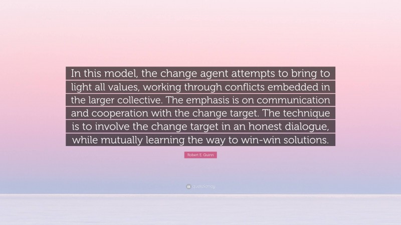 Robert E. Quinn Quote: “In this model, the change agent attempts to bring to light all values, working through conflicts embedded in the larger collective. The emphasis is on communication and cooperation with the change target. The technique is to involve the change target in an honest dialogue, while mutually learning the way to win-win solutions.”
