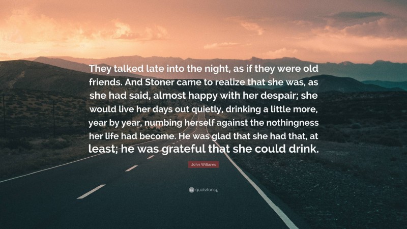 John Williams Quote: “They talked late into the night, as if they were old friends. And Stoner came to realize that she was, as she had said, almost happy with her despair; she would live her days out quietly, drinking a little more, year by year, numbing herself against the nothingness her life had become. He was glad that she had that, at least; he was grateful that she could drink.”