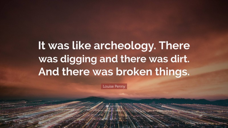 Louise Penny Quote: “It was like archeology. There was digging and there was dirt. And there was broken things.”