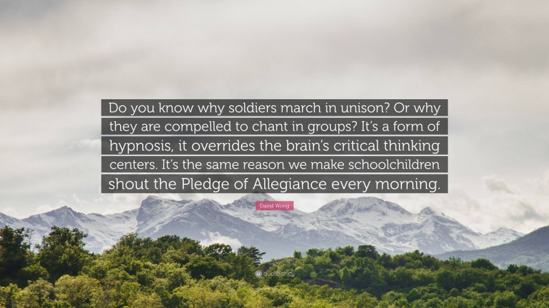 David Wong Quote: “Do you know why soldiers march in unison? Or why they are compelled to chant in groups? It’s a form of hypnosis, it overrides the brain’s critical thinking centers. It’s the same reason we make schoolchildren shout the Pledge of Allegiance every morning.”