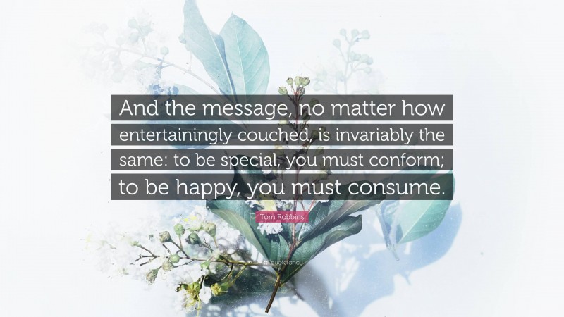 Tom Robbins Quote: “And the message, no matter how entertainingly couched, is invariably the same: to be special, you must conform; to be happy, you must consume.”