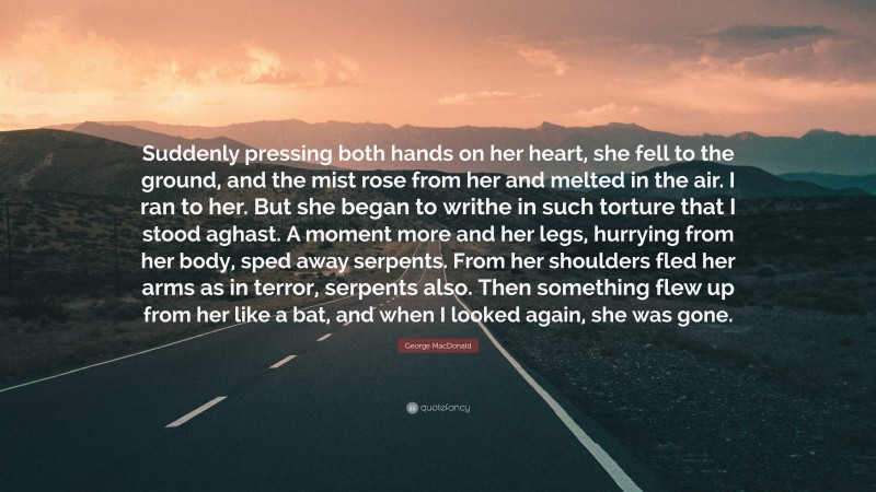 George MacDonald Quote: “Suddenly pressing both hands on her heart, she fell to the ground, and the mist rose from her and melted in the air. I ran to her. But she began to writhe in such torture that I stood aghast. A moment more and her legs, hurrying from her body, sped away serpents. From her shoulders fled her arms as in terror, serpents also. Then something flew up from her like a bat, and when I looked again, she was gone.”