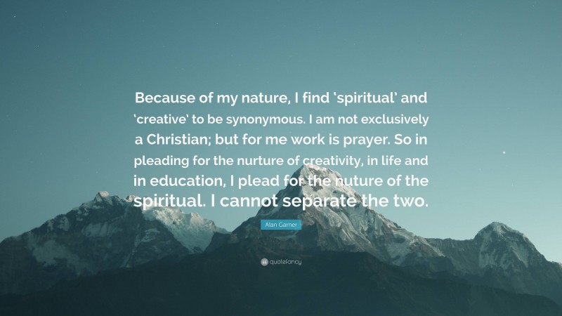 Alan Garner Quote: “Because of my nature, I find ‘spiritual’ and ‘creative’ to be synonymous. I am not exclusively a Christian; but for me work is prayer. So in pleading for the nurture of creativity, in life and in education, I plead for the nuture of the spiritual. I cannot separate the two.”