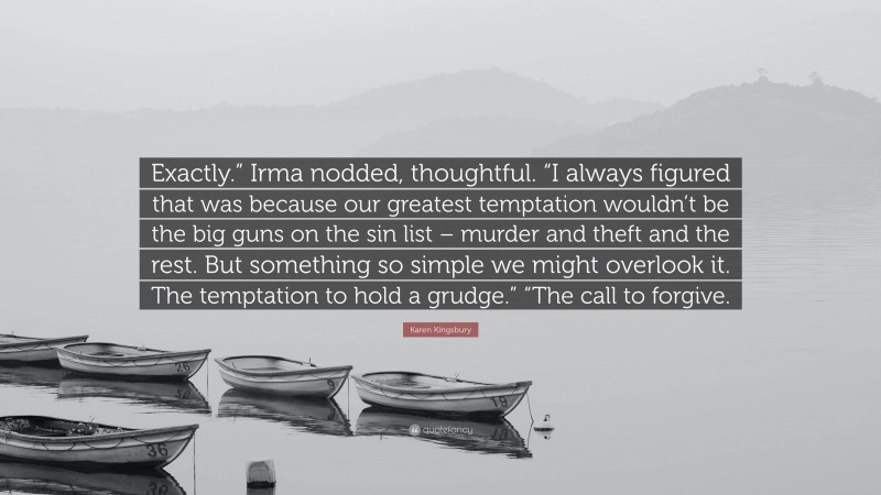 Karen Kingsbury Quote: “Exactly.” Irma nodded, thoughtful. “I always figured that was because our greatest temptation wouldn’t be the big guns on the sin list – murder and theft and the rest. But something so simple we might overlook it. The temptation to hold a grudge.” “The call to forgive.”