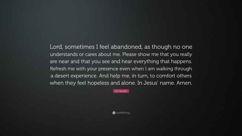 Ann Spangler Quote: “Lord, sometimes I feel abandoned, as though no one understands or cares about me. Please show me that you really are near and that you see and hear everything that happens. Refresh me with your presence even when I am walking through a desert experience. And help me, in turn, to comfort others when they feel hopeless and alone. In Jesus’ name. Amen.”
