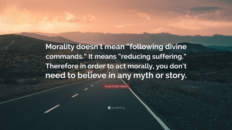 Yuval Noah Harari Quote: “Morality doesn’t mean “following divine commands.” It means “reducing suffering.” Therefore in order to act morally, you don’t need to believe in any myth or story.”