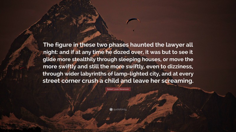 Robert Louis Stevenson Quote: “The figure in these two phases haunted the lawyer all night: and if at any time he dozed over, it was but to see it glide more stealthily through sleeping houses, or move the more swiftly and still the more swiftly, even to dizziness, through wider labyrinths of lamp-lighted city, and at every street corner crush a child and leave her screaming.”