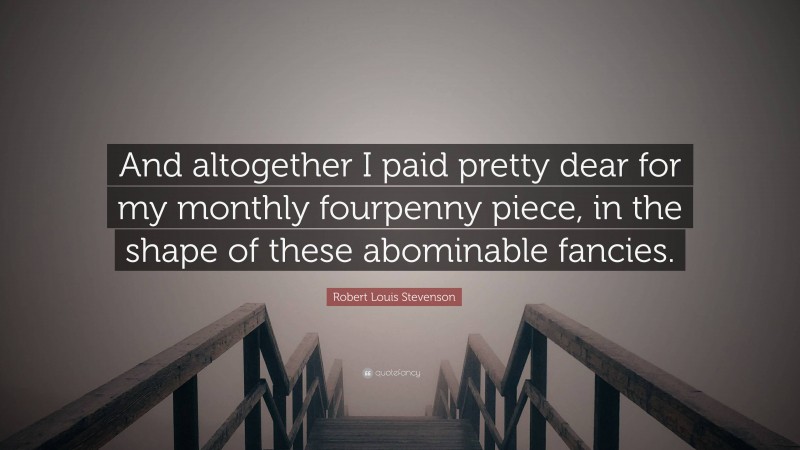 Robert Louis Stevenson Quote: “And altogether I paid pretty dear for my monthly fourpenny piece, in the shape of these abominable fancies.”