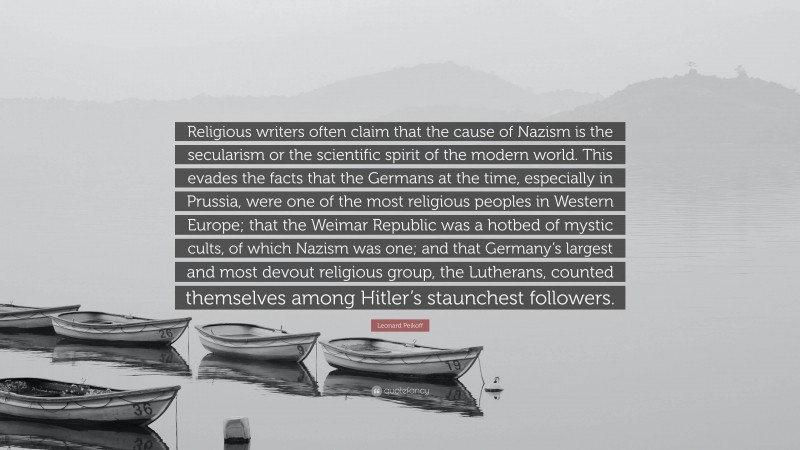 Leonard Peikoff Quote: “Religious writers often claim that the cause of Nazism is the secularism or the scientific spirit of the modern world. This evades the facts that the Germans at the time, especially in Prussia, were one of the most religious peoples in Western Europe; that the Weimar Republic was a hotbed of mystic cults, of which Nazism was one; and that Germany’s largest and most devout religious group, the Lutherans, counted themselves among Hitler’s staunchest followers.”