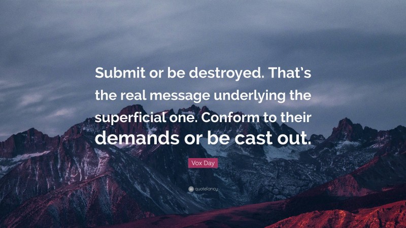 Vox Day Quote: “Submit or be destroyed. That’s the real message underlying the superficial one. Conform to their demands or be cast out.”