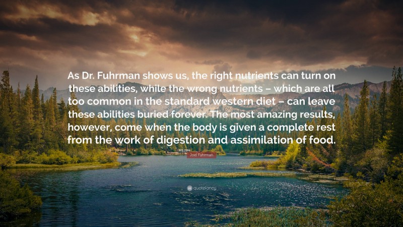 Joel Fuhrman Quote: “As Dr. Fuhrman shows us, the right nutrients can turn on these abilities, while the wrong nutrients – which are all too common in the standard western diet – can leave these abilities buried forever. The most amazing results, however, come when the body is given a complete rest from the work of digestion and assimilation of food.”