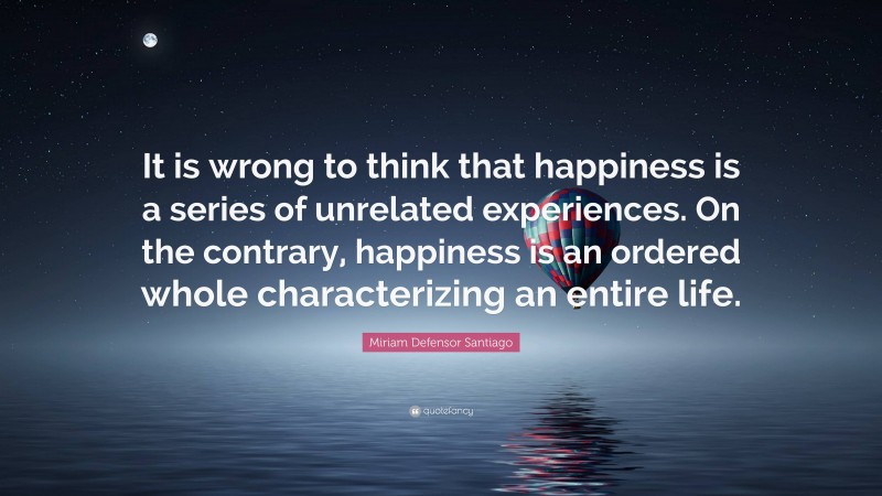 Miriam Defensor Santiago Quote: “It is wrong to think that happiness is a series of unrelated experiences. On the contrary, happiness is an ordered whole characterizing an entire life.”