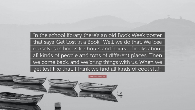 Andrew Clements Quote: “In the school library there’s an old Book Week poster that says ‘Get Lost in a Book.’ Well, we do that. We lose ourselves in books for hours and hours – books about all kinds of people and tons of different places. Then we come back, and we bring things with us. When we get lost like that, I think we find all kinds of cool stuff.”