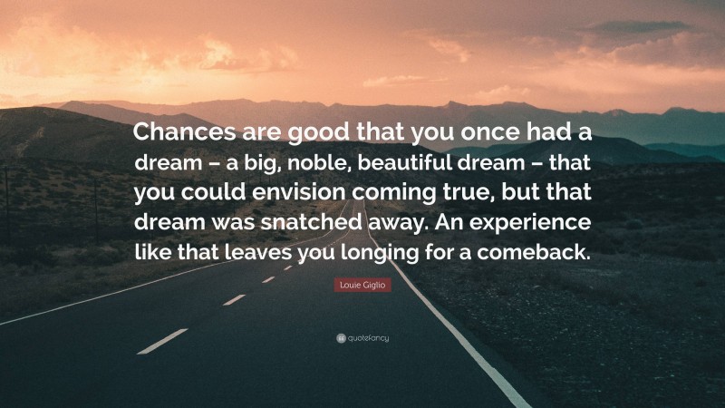 Louie Giglio Quote: “Chances are good that you once had a dream – a big, noble, beautiful dream – that you could envision coming true, but that dream was snatched away. An experience like that leaves you longing for a comeback.”