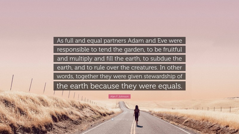 Alan F. Johnson Quote: “As full and equal partners Adam and Eve were responsible to tend the garden, to be fruitful and multiply and fill the earth, to subdue the earth, and to rule over the creatures. In other words, together they were given stewardship of the earth because they were equals.”