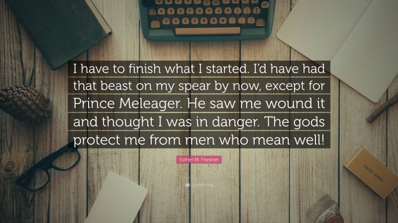 Esther M. Friesner Quote: “I have to finish what I started. I’d have had that beast on my spear by now, except for Prince Meleager. He saw me wound it and thought I was in danger. The gods protect me from men who mean well!”