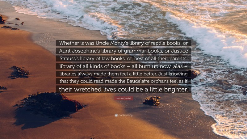 Lemony Snicket Quote: “Whether is was Uncle Monty’s library of reptile books, or Aunt Josephine’s library of grammar books, or Justice Strauss’s library of law books, or, best of all their parents’ library of all kinds of books – all burn up now, alas – libraries always made them feel a little better. Just knowing that they could read made the Baudelaire orphans feel as if their wretched lives could be a little brighter.”