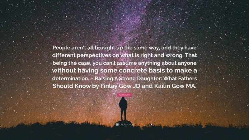 Kailin Gow Quote: “People aren’t all brought up the same way, and they have different perspectives on what is right and wrong. That being the case, you can’t assume anything about anyone without having some concrete basis to make a determination. – Raising A Strong Daughter: What Fathers Should Know by Finlay Gow JD and Kailin Gow MA.”