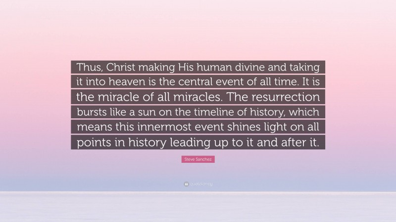 Steve Sanchez Quote: “Thus, Christ making His human divine and taking it into heaven is the central event of all time. It is the miracle of all miracles. The resurrection bursts like a sun on the timeline of history, which means this innermost event shines light on all points in history leading up to it and after it.”